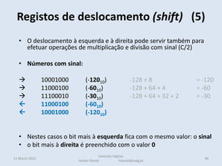 Registos de deslocamento (shift) (5)
11 March 2022 66
Sistemas Digitais
Helder Daniel hdaniel@ualg.pt
• O deslocamento à esquerda e à direita pode servir também para
efetuar operações de multiplicação e divisão com sinal (C/2)
• Números com sinal:
 10001000 (-12010) -128 + 8 = -120
 11000100 (-6010) -128 + 64 + 4 = -60
 11100010 (-3010) -128 + 64 + 32 + 2 = -30
 11000100 (-6010)
 10001000 (-12010)
• Nestes casos o bit mais à esquerda fica com o mesmo valor: o sinal
• o bit mais à direita é preenchido com o valor 0
 