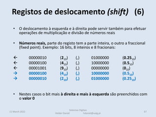 Registos de deslocamento (shift) (6)
11 March 2022 67
Sistemas Digitais
Helder Daniel hdaniel@ualg.pt
• O deslocamento à esquerda e à direita pode servir também para efetuar
operações de multiplicação e divisão de números reais
• Números reais, parte do registo tem a parte inteira, o outro a fraccional
(fixed point). Exemplo: 16 bits, 8 inteiros e 8 fracionais:
 00000010 (210) (,) 01000000 (0.2510)
 00000100 (410) (,) 10000000 (0.510)
 00001001 (910) (,) 00000000 (010)
 00000100 (410) (,) 10000000 (0.510)
 00000010 (210) (,) 01000000 (0.2510)
• Nestes casos o bit mais à direita e mais à esquerda são preenchidos com
o valor 0
 