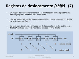 • Um registo de deslocamento contém FFs montados de forma a passar a sua
informação para a direita ou para a esquerda
• Para um registo com deslocamento apenas para a direita, temos os FFs ligados
em série, como na figura.
• Em cada ciclo de relógio é efetuado um deslocamento de todos os bits para a
direita (A saída de cada FF é inserida na entrada do FF à direita)
Registos de deslocamento (shift) (7)
11 March 2022 68
Sistemas Digitais
Helder Daniel hdaniel@ualg.pt
 