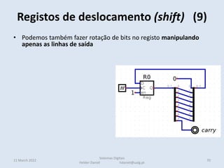 • Podemos também fazer rotação de bits no registo manipulando
apenas as linhas de saída
• Em cada ciclo de relógio é
efetuado um deslocamento
de todos os bits para a
esquerda.
carry 10100001
1  01000010
0  10000100
• Na direita é introduzido um zero
• o bit que saí fica na carry (uma flag de estado do CPU como veremos)
Registos de deslocamento (shift) (9)
11 March 2022 70
Sistemas Digitais
Helder Daniel hdaniel@ualg.pt
 