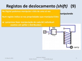 • Podemos também fazer rotação de bits no registo manipulando
apenas as linhas de saída
• Em cada ciclo de relógio é
efetuado um deslocamento
de todos os bits para a
esquerda.
carry 10100001
1  01000010
0  10000100
• Na direita é introduzido um zero
• o bit que saí fica na carry (uma flag de estado do CPU como veremos)
Registos de deslocamento (shift) (9)
11 March 2022 71
Sistemas Digitais
Helder Daniel hdaniel@ualg.pt
No Digital podemos manipular n bits de uma só vez
Num registo indica-se nas propriedades que manipula 8 bits
se quisermos fazer manipulação de cada bit individual:
usamos um spliter ( distribuidor)
 