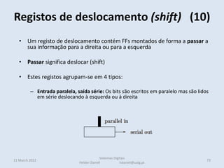 Registos de deslocamento (shift) (10)
11 March 2022 73
Sistemas Digitais
Helder Daniel hdaniel@ualg.pt
• Um registo de deslocamento contém FFs montados de forma a passar a
sua informação para a direita ou para a esquerda
• Passar significa deslocar (shift)
• Estes registos agrupam-se em 4 tipos:
– Entrada paralela, saída série: Os bits são escritos em paralelo mas são lidos
em série deslocando à esquerda ou à direita
– Entrada série, saída paralela: Os bits são armazenados em série entrando e
deslocando pela esquerda ou direita e lidos em paralelo
– Entrada série, saída série: Os bits são armazenados em série entrando e
deslocando pela esquerda ou direita e lidos em série pelo outro extremo
• Nestes casos o bit mais à esquerda é preenchido com o valor 1
• Para multiplicar por 2 desloca-se à esquerda
 