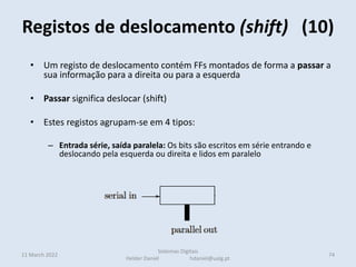 • Um registo de deslocamento contém FFs montados de forma a passar a
sua informação para a direita ou para a esquerda
• Passar significa deslocar (shift)
• Estes registos agrupam-se em 4 tipos:
– Entrada série, saída paralela: Os bits são escritos em série entrando e
deslocando pela esquerda ou direita e lidos em paralelo
– Entrada série, saída série: Os bits são armazenados em série entrando e
deslocando pela esquerda ou direita e lidos em série pelo outro extremo
• NesEntrada paralela, saída série: Os bits são escritos em paralelo mas são lidos
em série deslocando à esquerda ou à direita
• tes casos o bit mais à esquerda é preenchido com o valor 1
• Para multiplicar por 2 desloca-se à esquerda
Registos de deslocamento (shift) (10)
11 March 2022 74
Sistemas Digitais
Helder Daniel hdaniel@ualg.pt
 