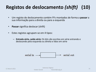 • Um registo de deslocamento contém FFs montados de forma a passar a
sua informação para a direita ou para a esquerda
• Passar significa deslocar (shift)
• Estes registos agrupam-se em 4 tipos:
– Entrada série, saída série: Os bits são escritos em série entrando e
deslocando pela esquerda ou direita e lidos em série
– Entrada série, saída paralela: Os bits são escritos em série entrando e
deslocando pela esquerda ou direita e lidos em paralelo
– outro extremo
• NesEntrada paralela, saída série: Os bits são escritos em paralelo mas são lidos
em série deslocando à esquerda ou à direita
• tes casos o bit mais à esquerda é preenchido com o valor 1
• Para multiplicar por 2 desloca-se à esquerda
Registos de deslocamento (shift) (10)
11 March 2022 75
Sistemas Digitais
Helder Daniel hdaniel@ualg.pt
 
