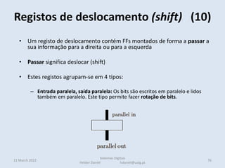 Registos de deslocamento (shift) (10)
11 March 2022 76
Sistemas Digitais
Helder Daniel hdaniel@ualg.pt
• Um registo de deslocamento contém FFs montados de forma a passar a
sua informação para a direita ou para a esquerda
• Passar significa deslocar (shift)
• Estes registos agrupam-se em 4 tipos:
– Entrada paralela, saída paralela: Os bits são escritos em paralelo e lidos
também em paralelo. Este tipo permite fazer rotação de bits.
– Entrada série, saída paralela: Os bits são armazenados em série entrando e
deslocando pela esquerda ou direita e lidos em paralelo
– Entrada série, saída série: Os bits são armazenados em série entrando e
deslocando pela esquerda ou direita e lidos em série pelo outro extremo
• Nestes casos o bit mais à esquerda é preenchido com o valor 1
• Para multiplicar por 2 desloca-se à esquerda
 