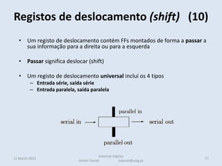 • Um registo de deslocamento contém FFs montados de forma a passar a
sua informação para a direita ou para a esquerda
• Passar significa deslocar (shift)
• Um registo de deslocamento universal incluí os 4 tipos
– Entrada série, saída série
– Entrada paralela, saída paralela
– Entrada série, saída paralela: Os bits são armazenados em série entrando e
deslocando pela esquerda ou direita e lidos em paralelo
– Entrada série, saída série: Os bits são armazenados em série entrando e
deslocando pela esquerda ou direita e lidos em série pelo outro extremo
• Nestes casos o bit mais à esquerda é preenchido com o valor 1
• Para multiplicar por 2 desloca-se à esquerda
Registos de deslocamento (shift) (10)
11 March 2022 77
Sistemas Digitais
Helder Daniel hdaniel@ualg.pt
 