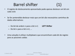 Barrel shifter (1)
• O registo de deslocamento apresentado pode apenas deslocar um bit em
cada ciclo
• Se for pretendido deslocar mais que um bit são necessários caminhos de
dados alternativos:
– Do bit de ordem n para o bit n+1 LEFT Shifter
– Do bit n para o bit n+2, …
• Uma solução é utilizar multiplexers que encaminham cada bit do registo
para as possíveis saídas
• Numa montagem em árvore, para minimizar o número de muxs
Há outras implementações possíveis com transístores (sem multiplexers)
11 March 2022 78
Sistemas Digitais
Helder Daniel hdaniel@ualg.pt
 