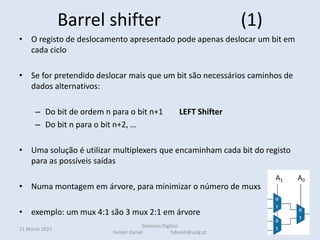 Barrel shifter (1)
• O registo de deslocamento apresentado pode apenas deslocar um bit em
cada ciclo
• Se for pretendido deslocar mais que um bit são necessários caminhos de
dados alternativos:
– Do bit de ordem n para o bit n+1 LEFT Shifter
– Do bit n para o bit n+2, …
• Uma solução é utilizar multiplexers que encaminham cada bit do registo
para as possíveis saídas
• Numa montagem em árvore, para minimizar o número de muxs
• exemplo: um mux 4:1 são 3 mux 2:1 em árvore
11 March 2022 79
Sistemas Digitais
Helder Daniel hdaniel@ualg.pt
 