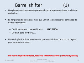 Barrel shifter (1)
• O registo de deslocamento apresentado pode apenas deslocar um bit em
cada ciclo
• Se for pretendido deslocar mais que um bit são necessários caminhos de
dados alternativos:
– Do bit de ordem n para o bit n+1 LEFT Shifter
– Do bit n para o bit n+2, …
• Uma solução é utilizar multiplexers que encaminham cada bit do registo
para as possíveis saídas
• Numa montagem em árvore, para minimizar o número de muxs
Há outras implementações possíveis com transístores (sem multiplexers)
11 March 2022 80
Sistemas Digitais
Helder Daniel hdaniel@ualg.pt
 
