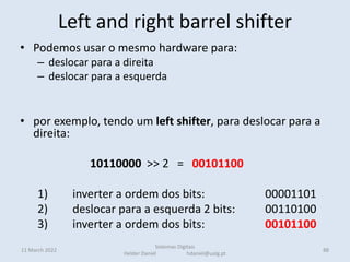 Left and right barrel shifter
• Podemos usar o mesmo hardware para:
– deslocar para a direita
– deslocar para a esquerda
• por exemplo, tendo um left shifter, para deslocar para a
direita:
10110000 >> 2 = 00101100
1) inverter a ordem dos bits: 00001101
2) deslocar para a esquerda 2 bits: 00110100
3) inverter a ordem dos bits: 00101100
11 March 2022 88
Sistemas Digitais
Helder Daniel hdaniel@ualg.pt
 