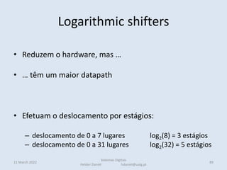 Logarithmic shifters
• Reduzem o hardware, mas …
• … têm um maior datapath
• Efetuam o deslocamento por estágios:
– deslocamento de 0 a 7 lugares log2(8) = 3 estágios
– deslocamento de 0 a 31 lugares log2(32) = 5 estágios
11 March 2022
Sistemas Digitais
Helder Daniel hdaniel@ualg.pt
89
 