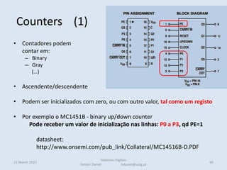 Counters (1)
• Contadores podem
contar em:
– Binary
– Gray
(…)
• Ascendente/descendente
• Podem ser inicializados com zero, ou com outro valor, tal como um registo
• Por exemplo o MC1451B - binary up/down counter
Pode receber um valor de inicialização nas linhas: P0 a P3, qd PE=1
datasheet:
http://www.onsemi.com/pub_link/Collateral/MC14516B-D.PDF
11 March 2022
Sistemas Digitais
Helder Daniel hdaniel@ualg.pt
96
 