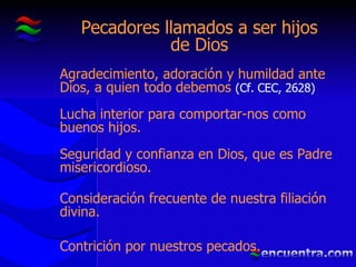 Pecadores llamados a ser hijos de Dios Agradecimiento, adoración y humildad ante Dios, a quien todo debemos  (Cf. CEC, 2628) Lucha interior para comportar-nos como buenos hijos. Seguridad y confianza en Dios, que es Padre misericordioso. Consideración frecuente de nuestra filiación  divina. Contrición por nuestros pecados. 