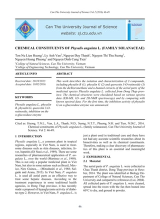 Can Tho University Journal of Science Vol 2 (2016) 46-49
46
CHEMICAL CONSTITUENTS OF Physalis angulata L. (FAMILY SOLANACEAE)
Ton Nu Lien Huong1
, Ly Anh Van2
, Nguyen Duy Thanh1
, Nguyen Thi Thu Suong1
,
Nguyen Hoang Phuong1
and Nguyen Dinh Cung Tien1
1
College of Natural Sciences, Can Tho University, Vietnam
2
College of Engineering Technology, Can Tho University, Vietnam
ARTICLE INFO ABSTRACT
Received date: 20/10/2015
Accepted date: 19/02/2016
This work describes the isolation and characterization of 3 compounds,
including physalin B (1), physalin G (2) and quercetin 3-O-rutinoside (3)
from the dichloromethane and n-butanol extracts of the aerial parts of the
medicinal species Physalis angulata L. collected from Dong Thap prov-
ince. The chemical structures were elucidated based on various spectra
data (ESI-MS, 1D- and 2D-NMR spectroscopy) and by comparing with
known spectral data. For the first time, the inhibition activity of physalin
G on α-glucosidase enzyme was announced.
KEYWORDS
Physalis angulata L., physalin
B, physalin G, quercetin 3-O-
rutinoside, inhibition on the
α-glucosidase enzyme
Cited as: Huong, T.N.L., Van, L.A., Thanh, N.D., Suong, N.T.T., Phuong, N.H. and Tien, N.D.C., 2016.
Chemical constituents of Physalis angulata L. (family solanaceae). Can Tho University Journal of
Science. Vol 2: 46-49.
1 INTRODUCTION
Physalis angulata L., a common plant in tropical
regions, especially in Viet Nam, is used to treat-
some diseases such as skin diseases, infection, fe-
ver, hepatitis (Di Stasi et al., 1989). There are some
researches of pharmaceutical application of P. an-
gulata L., over the world (Martinez et al., 1998).
This is not only a popular medicinal plant in Viet
Nam, but also in some nations such as Brazil, Mex-
ico, New Guinea,… (Mitsuhashi et al., 1988; Sal-
gado and Arana, 2013). In Viet Nam, P. angulata
L. is used all aerial parts as an effective way to
treat some hepatic diseases. According to the
treatment experiences in some traditional health
agencies, in Dong Thap province, it has recently
made a proposal of hypoglycemia activity of diabe-
tes type 2. However, in Viet Nam, P. angulata L. is
just a plant used in traditional cure and there have
not had any accurate scientific researches about its
bioactivities as well as its chemical constituents.
Therefore, making a clear discovery of pharmaceu-
tics of this plant is an essential and meaningful
work.
2 EXPERIMENTAL
2.1 Material
The aerial parts of P. angulata L. were collected in
Chau Thanh district, Dong Thap province in Octo-
ber, 2014. The plant was identified at Biology De-
partment of College of Natural Sciences, Can Tho
University and compared to references (Loi, 2004).
All collected parts of P. angulata L. were cleaned,
spread into the room with the fan then heated into
60C to dry, and ground to powder.
 