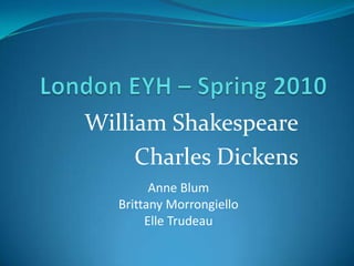 London EYH – Spring 2010 William Shakespeare Charles Dickens Anne Blum Brittany Morrongiello Elle Trudeau 