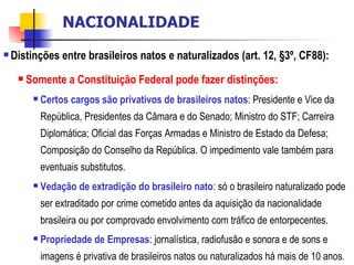 Distinções entre brasileiros natos e naturalizados (art. 12, §3º, CF88): Somente a Constituição Federal pode fazer distinções: Certos cargos são privativos de brasileiros natos : Presidente e Vice da República, Presidentes da Câmara e do Senado; Ministro do STF; Carreira Diplomática; Oficial das Forças Armadas e Ministro de Estado da Defesa; Composição do Conselho da República. O impedimento vale também para eventuais substitutos. Vedação de extradição do brasileiro nato : só o brasileiro naturalizado pode ser extraditado por crime cometido antes da aquisição da nacionalidade brasileira ou por comprovado envolvimento com tráfico de entorpecentes. Propriedade de Empresas : jornalística, radiofusão e sonora e de sons e imagens é privativa de brasileiros natos ou naturalizados há mais de 10 anos . NACIONALIDADE 