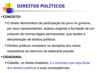 CONCEITO: O direito democrático de participação do povo no governo, por seus representantes, acabou exigindo a formação de um conjunto de normas legais permanentes, que recebe a denominação de direitos políticos. Direitos políticos consistem na disciplina dos meios necessários ao exercício da soberania popular. CIDADANIA: Cidadão, no direito brasileiro,  é o indivíduo que seja titular dos direitos políticos  e suas conseqüências.  DIREITOS POLÍTICOS 