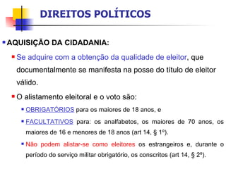 AQUISIÇÃO DA CIDADANIA: Se adquire com a obtenção da qualidade de eleitor ,   que documentalmente se manifesta na posse do título de eleitor válido. O alistamento eleitoral e o voto são:  OBRIGATÓRIOS   para os maiores de 18 anos, e  FACULTATIVOS  para: os analfabetos, os maiores de 70 anos, os maiores de 16 e menores de 18 anos (art 14, § 1º).  Não podem alistar-se como eleitores  os estrangeiros e, durante o período do serviço militar obrigatório, os conscritos (art 14, § 2º). DIREITOS POLÍTICOS 