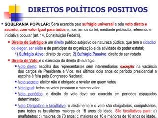 SOBERANIA POPULAR:   Será exercida pelo  sufrágio universal  e pelo  voto direto e secreto, com valor igual para todos  e, nos termos da lei, mediante plebiscito, referendo e iniciativa popular (art. 14, Constituição Federal).  Direito de Sufrágio : é um  direito  público subjetivo de natureza pública, que tem o  cidadão de eleger, ser eleito  e de participar da organização e da atividade do poder estatal;  1)  Sufrágio Ativo :  direito de votar;  2)  Sufrágio Passivo :  direito de ser votado Direito de Voto:  é o exercício do direito de sufrágio.  Voto direto :  escolha dos representantes sem intermediários;  exceção :  na vacância dos cargos de Presidente e Vice, nos últimos dois anos do período presidencial a escolha é feita pelo Congresso Nacional; Voto secreto :  eleitor não é obrigado a revelar em quem votou Voto igual :  todos os votos possuem o mesmo valor Voto periódico :  o direito de voto deve ser exercido em períodos espaçados determinados Voto Obrigatório e facultativo :  o alistamento e o voto são obrigatórios, compulsórios, para todos os brasileiros maiores de 18 anos de idade.  São facultativos para : a) analfabetos; b) maiores de 70 anos; c) maiores de 16 e menores de 18 anos de idade. DIREITOS POLÍTICOS POSITIVOS 