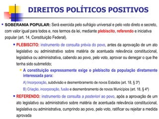 SOBERANIA POPULAR:   Será exercida pelo sufrágio universal e pelo voto direto e secreto, com valor igual para todos e, nos termos da lei, mediante  plebiscito ,  referendo  e iniciativa popular (art. 14, Constituição Federal).  PLEBISCITO:   instrumento de consulta prévia do povo , antes da aprovação de um ato legislativo ou administrativo sobre matéria de acentuada relevância constitucional, legislativa ou administrativa, cabendo ao povo, pelo voto, aprovar ou denegar o que lhe tenha sido submetido; A constituição expressamente exige o plebiscito da população diretamente interessada para: A) Incorporação , subdivisão e desmembramento de novos Estados (art. 18, § 3º) B) Criação, incorporação, fusão  e desmembramento de novos Municípios (art. 18, § 4º) REFERENDO:   instrumento de consulta  a posteriori  ao povo , após a aprovação de um ato legislativo ou administrativo sobre matéria de acentuada relevância constitucional, legislativa ou administrativa, cumprindo ao povo, pelo voto, ratificar ou rejeitar a medida aprovada DIREITOS POLÍTICOS POSITIVOS 