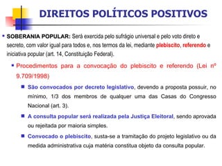 SOBERANIA POPULAR:   Será exercida pelo sufrágio universal e pelo voto direto e secreto, com valor igual para todos e, nos termos da lei, mediante  plebiscito ,  referendo  e iniciativa popular (art. 14, Constituição Federal).  Procedimentos para a convocação do plebiscito e referendo (Lei nº 9.709/1998) São convocados por decreto legislativo , devendo a proposta possuir, no mínimo, 1/3 dos membros de qualquer uma das Casas do Congresso Nacional (art. 3). A consulta popular será realizada pela Justiça Eleitoral , sendo aprovada ou rejeitada por maioria simples. Convocado o plebiscito , susta-se a tramitação do projeto legislativo ou da medida administrativa cuja matéria constitua objeto da consulta popular. DIREITOS POLÍTICOS POSITIVOS 