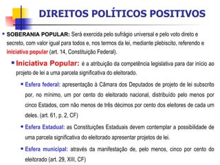 SOBERANIA POPULAR:   Será exercida pelo sufrágio universal e pelo voto direto e secreto, com valor igual para todos e, nos termos da lei, mediante plebiscito, referendo e  iniciativa popular  (art. 14, Constituição Federal).  Iniciativa Popular:   é a atribuição da competência legislativa para dar início ao projeto de lei a uma parcela significativa do eleitorado. Esfera federal:  apresentação à Câmara dos Deputados de projeto de lei subscrito por, no mínimo, um por cento do eleitorado nacional, distribuído pelo menos por cinco Estados, com não menos de três décimos por cento dos eleitores de cada um deles. (art. 61, p. 2, CF) Esfera Estadual:  as Constituições Estaduais devem contemplar a possibilidade de uma parcela significativa do eleitorado apresentar projetos de lei. Esfera municipal:  através da manifestação de, pelo menos, cinco por cento do eleitorado (art. 29, XIII, CF) DIREITOS POLÍTICOS POSITIVOS 