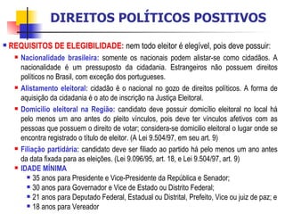 REQUISITOS DE ELEGIBILIDADE:   nem todo eleitor é elegível, pois deve possuir: Nacionalidade brasileira:  somente os nacionais podem alistar-se como cidadãos. A nacionalidade é um pressuposto da cidadania. Estrangeiros não possuem direitos políticos no Brasil, com exceção dos portugueses. Alistamento eleitoral:  cidadão é o nacional no gozo de direitos políticos. A forma de aquisição da cidadania é o ato de inscrição na Justiça Eleitoral. Domicilio eleitoral na Região:  candidato deve possuir domicílio eleitoral no local há pelo menos um ano antes do pleito vínculos, pois deve ter vínculos afetivos com as pessoas que possuem o direito de votar; considera-se domicilio eleitoral o lugar onde se encontra registrado o título de eleitor. (A Lei 9.504/97, em seu art. 9) Filiação partidária:  candidato deve ser filiado ao partido há pelo menos um ano antes da data fixada para as eleições. (Lei 9.096/95, art. 18, e Lei 9.504/97, art. 9) IDADE MÍNIMA 35 anos para Presidente e Vice-Presidente da República e Senador; 30 anos para Governador e Vice de Estado ou Distrito Federal; 21 anos para Deputado Federal, Estadual ou Distrital, Prefeito, Vice ou juiz de paz; e 18 anos para Vereador DIREITOS POLÍTICOS POSITIVOS 