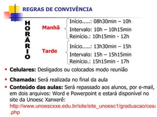 REGRAS DE CONVIVÊNCIA Início.....: 08h30min – 10h  Intervalo: 10h – 10h15min  Reinício.: 10h15min - 12h   Início.....: 13h30min – 15h  Intervalo: 15h – 15h15min  Reinício.: 15h15min - 17h  Celulares:  Desligados ou colocados modo reunião Chamada:   Será realizada no final da aula Conteúdo das aulas:  Será repassado aos alunos, por e-mail, em dois arquivos: Word e Powerpoint e estará disponível no site da Unoesc Xanxerê:  http://www.unoescxxe.edu.br/site/site_unoesc1/graduacao/cesa/direito/apostilas . php Manhã Tarde HORÁRIO 
