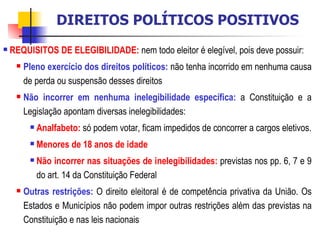 REQUISITOS DE ELEGIBILIDADE:   nem todo eleitor é elegível, pois deve possuir: Pleno exercício dos direitos políticos:  não tenha incorrido em nenhuma causa de perda ou suspensão desses direitos Não incorrer em nenhuma inelegibilidade específica:  a Constituição e a Legislação apontam diversas inelegibilidades: Analfabeto:  só podem votar, ficam impedidos de concorrer a cargos eletivos. Menores de 18 anos de idade Não incorrer nas situações de inelegibilidades:   previstas nos pp. 6, 7 e 9 do art. 14 da Constituição Federal Outras restrições:  O direito eleitoral é de competência privativa da União. Os Estados e Municípios não podem impor outras restrições além das previstas na Constituição e nas leis nacionais DIREITOS POLÍTICOS POSITIVOS 