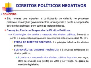 CONCEITO: São normas que impedem a participação do cidadão no processo político e nos órgãos governamentais, abrangendo a perda e suspensão dos direitos políticos, bem como as inelegibilidades. Cassação, Perda ou Suspensão de Direitos Políticos:   A Constituição não admite a cassação dos direitos políticos . Somente a perda e a suspensão nas hipóteses excepcionais nela previstas (art. 15, CF). PERDA DE DIREITOS POLÍTICOS :  é a privação definitiva dos direitos políticos; SUSPENSÃO DE DIREITOS POLÍTICOS :  é a privação temporária de direitos políticos; A perda e a suspensão dos direitos políticos importam , em regra, além da privação dos direitos de votar e ser votado, na  perda do mandato legislativo DIREITOS POLÍTICOS NEGATIVOS 