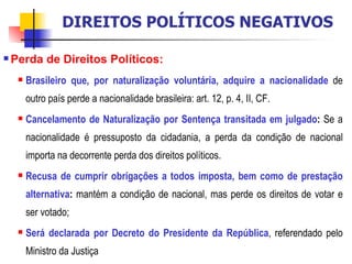 Perda de Direitos Políticos:   Brasileiro que, por naturalização voluntária, adquire a nacionalidade   de outro país perde a nacionalidade brasileira:   art. 12, p. 4, II, CF. Cancelamento de Naturalização por Sentença transitada em julgado :  Se a nacionalidade é pressuposto da cidadania, a perda da condição de nacional importa na decorrente perda dos direitos políticos. Recusa de cumprir obrigações a todos imposta, bem como de prestação alternativa :  mantém a condição de nacional, mas perde os direitos de votar e ser votado; Será declarada por Decreto do Presidente da República , referendado pelo Ministro da Justiça DIREITOS POLÍTICOS NEGATIVOS 
