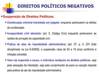 Suspensão de Direitos Políticos:   Condenação criminal transitada em julgado : enquanto perdurarem os efeitos da condenação. Incapacidade civil absoluta:  (art. 5, Código Civil) enquanto perdurarem as razões de privação da capacidade civil. Prática de atos de improbidade administrativa:  (art. 37, p. 4, CF) Está disciplinada na Lei 8.429/92, a suspensão varia de 03 a 10 anos conforme a infração cometida Uma vez superada a causa, o indivíduo readquire os direitos políticos , seja pela cessação da interdição, seja pelo cumprimento da pena ou sanção imposta pela prática de ato de improbidade administrativa DIREITOS POLÍTICOS NEGATIVOS 