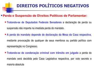 Perda e Suspensão de Direitos Políticos de Parlamentar:   Tratando-se de Deputados Federais Senadores  a declaração de perda ou suspensão não importa na imediata perda do mandato. A perda do mandato depende de declaração da Mesa da Casa respectiva , mediante provocação de qualquer de seus membros ou partido político com representação no Congresso. Tratando-se de condenação criminal com trânsito em julgado  a perda do mandato será decidida pela Casa Legislativa respectiva, por voto secreto e maioria absoluta DIREITOS POLÍTICOS NEGATIVOS 