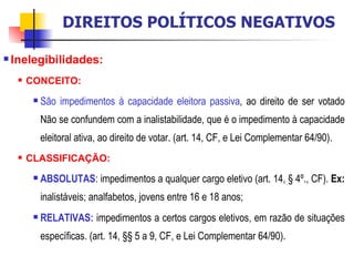 Inelegibilidades:  CONCEITO: São impedimentos à capacidade eleitora passiva , ao direito de ser votado Não se confundem com a inalistabilidade, que é o impedimento à capacidade eleitoral ativa, ao direito de votar. (art. 14, CF, e Lei Complementar 64/90). CLASSIFICAÇÃO: ABSOLUTAS : impedimentos a qualquer cargo eletivo (art. 14, § 4º., CF).  Ex:  inalistáveis; analfabetos, jovens entre 16 e 18 anos;  RELATIVAS:  impedimentos a certos cargos eletivos, em razão de situações específicas. (art. 14, §§ 5 a 9, CF, e Lei Complementar 64/90). DIREITOS POLÍTICOS NEGATIVOS 