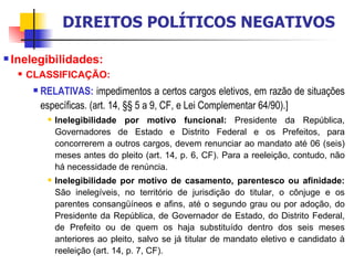 Inelegibilidades:  CLASSIFICAÇÃO: RELATIVAS:  impedimentos a certos cargos eletivos, em razão de situações específicas. (art. 14, §§ 5 a 9, CF, e Lei Complementar 64/90).] Inelegibilidade por motivo funcional:  Presidente da República, Governadores de Estado e Distrito Federal e os Prefeitos, para concorrerem a outros cargos, devem renunciar ao mandato até 06 (seis) meses antes do pleito (art. 14, p. 6, CF). Para a reeleição, contudo, não há necessidade de renúncia. Inelegibilidade por motivo de casamento, parentesco ou afinidade:  São inelegíveis, no território de jurisdição do titular, o cônjuge e os parentes consangüíneos e afins, até o segundo grau ou por adoção, do Presidente da República, de Governador de Estado, do Distrito Federal, de Prefeito ou de quem os haja substituído dentro dos seis meses anteriores ao pleito, salvo se já titular de mandato eletivo e candidato à reeleição (art. 14, p. 7, CF).  DIREITOS POLÍTICOS NEGATIVOS 