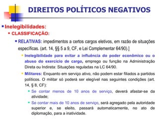 Inelegibilidades:  CLASSIFICAÇÃO: RELATIVAS:  impedimentos a certos cargos eletivos, em razão de situações específicas. (art. 14, §§ 5 a 9, CF, e Lei Complementar 64/90).] Inelegibilidade para evitar a influência do poder econômico ou o abuso do exercício de cargo ,  emprego ou função na Administração Direta ou Indireta: Situações reguladas na LC 64/90. Militares:  Enquanto em serviço ativo, não podem estar filiados a partidos políticos. O militar só poderá ser elegível nas seguintes condições (art. 14, § 8, CF): Se contar menos de 10 anos de serviço , deverá afastar-se da atividade; Se contar mais de 10 anos de serviço , será agregado pela autoridade superior e, se eleito, passará automaticamente, no ato de diplomação, para a inatividade. DIREITOS POLÍTICOS NEGATIVOS 