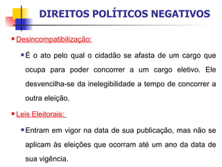 Desincompatibilização:   É o ato pelo qual o cidadão se afasta de um cargo que ocupa para poder concorrer a um cargo eletivo. Ele desvencilha-se da inelegibilidade a tempo de concorrer a outra eleição. Leis Eleitorais:   Entram em vigor na data de sua publicação, mas não se aplicam às eleições que ocorram até um ano da data de sua vigência. DIREITOS POLÍTICOS NEGATIVOS 