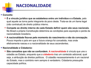 Conceito É o vínculo jurídico que se estabelece entre um indivíduo e o Estado , pelo qual aquele se torna parte integrante do povo deste.  Trata-se de um liame legal (não contratual) de direito público interno. Compete ao direito interno de cada Estado definir quem são seus nacionais . No Brasil a própria Constituição determina as condições para aquisição e perda da nacionalidade brasileira. A nacionalidade fixa-se pelo momento do nascimento e não da concepção . Pouco importa o país em que a futura criança foi concebida, mas onde efetivamente nasceu e a nacionalidade de seus ascendentes. Nacionalidade e Cidadania: São conceitos que não se confundem .  A nacionalidade  é vínculo que une o cidadão ao Estado, enquanto que a  cidadania  traz um conteúdo adicional, qual seja, a atribuição de direitos políticos.  O cidadão necessariamente é um nacional do Estado, mas o contrário nem sempre é verdadeiro. Cidadania pressupõe capacidade política.   NACIONALIDADE 