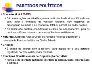 Conceito: (Lei 9.096/95) São associações constituídas para a participação da vida política de um país, para a formação da vontade nacional, com objetivos de propagação de idéias e de conquista, total ou parcial, do poder político. No Brasil não existem candidaturas avulsas ou independentes, pois os partidos políticos possuem um monopólio das candidaturas. Natureza Jurídica:  Após a CF88, os Partidos Políticos adquiriram a natureza de Pessoa Jurídica de Direito Privado. Criação: É criado de acordo com a lei civil, para depois ter o seu estatuto registrado no Tribunal Superior Eleitoral. Princípios Constitucionais de Organização Partidária: Princípio da liberdade partidária : liberdade de criação, fusão, incorporação e extinção PARTIDOS POLÍTICOS 