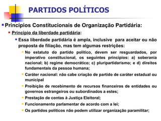 Princípios Constitucionais de Organização Partidária: Princípio da liberdade partidária :  Essa liberdade partidária é ampla, inclusive  para aceitar ou não proposta de filiação, mas tem algumas restrições: No estatuto do partido político, devem ser resguardados, por imperativo constitucional, os seguintes princípios: a) soberania nacional; b) regime democrático; c) pluripartidarismo; e d) direitos fundamentais da pessoa humana; Caráter nacional: não cabe criação de partido de caráter estadual ou municipal Proibição de recebimento de recursos financeiros de entidades ou governos estrangeiros ou subordinados a estes; Prestação de contas à Justiça Eleitoral; Funcionamento parlamentar de acordo com a lei; Os partidos políticos não podem utilizar organização paramilitar; PARTIDOS POLÍTICOS 