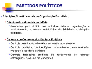Princípios Constitucionais de Organização Partidária: Princípio da autonomia partidária :  Autonomia para definir sua estrutura interna, organização e funcionamento, e normas estatutárias de fidelidade e disciplina partidária.  Sistemas de Controles dos Partidos Políticos : Controle quantitativo:  não existe em nosso ordenamento Controle qualitativo ou ideológico : caracteriza-se pelas restrições impostas à liberdade partidária Controle financeiro:  proibição de recebimento de recursos estrangeiros; dever de prestar contas PARTIDOS POLÍTICOS 