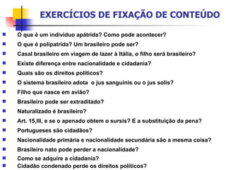 O que é um indivíduo apátrida? Como pode acontecer? O que é polipatrida? Um brasileiro pode ser? Casal brasileiro em viagem de lazer à Itália, o filho será brasileiro? Existe diferença entre nacionalidade e cidadania? Quais são os direitos políticos? O sistema brasileiro adota  o jus sanguinis ou o jus solis? Filho que nasce em avião? Brasileiro pode ser extraditado? Naturalizado é brasileiro? Art. 15,III, e se o apenado obtem o sursis? E a substituição da pena? Portugueses são cidadãos? Nacionalidade primária e nacionalidade secundária são a mesma coisa? Brasileiro nato pode perder a nacionalidade? Como se adquire a cidadania? Cidadão condenado perde os direitos políticos? EXERCÍCIOS DE FIXAÇÃO DE CONTEÚDO 