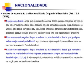 Modos de Aquisição da Nacionalidade Originária Brasileira (Art. 12, I, CF88) . Nascidos no Brasil:   ainda que de pais estrangeiros, desde que não estejam a serviço de seu país. Pouco importa se estes estão no país de forma transitória ou ilegal. Contudo, se um dos pais está a serviço de seu país, então o filho não será considerado brasileiro nato, exceto se possuir cônjuge brasileiro, caso em que o filho terá nacionalidade brasileira. Nascidos no estrangeiro, de pai brasileiro ou mãe brasileira, desde que qualquer deles esteja a serviço do Brasil:   aqui prevalece o  jus sangüinis , acrescido de estar um dos pais a serviço do Estado brasileiro. Nascidos no estrangeiro, de pai brasileiro ou mãe brasileira, desde que venham a residir em território brasileiro e optem, em qualquer tempo, pela nacionalidade brasileira (art. 12, I, c):   é o  jus sangüinis , acrescido da residência em território nacional e da opção pela nacionalidade brasileira. NACIONALIDADE 
