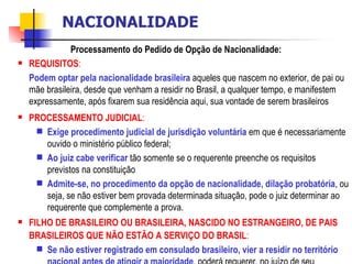 Processamento do Pedido de Opção de Nacionalidade: REQUISITOS :  Podem optar pela nacionalidade brasileira  aqueles que nascem no exterior, de pai ou mãe brasileira, desde que venham a residir no Brasil, a qualquer tempo, e manifestem expressamente, após fixarem sua residência aqui, sua vontade de serem brasileiros  PROCESSAMENTO JUDICIAL :  Exige procedimento judicial de jurisdição voluntária  em que é necessariamente ouvido o ministério público federal; Ao juiz cabe verificar  tão somente se o requerente preenche os requisitos previstos na constituição  Admite-se, no procedimento da opção de nacionalidade, dilação probatória , ou seja, se não estiver bem provada determinada situação, pode o juiz determinar ao requerente que complemente a prova.  FILHO DE BRASILEIRO OU BRASILEIRA, NASCIDO NO ESTRANGEIRO, DE PAIS BRASILEIROS QUE NÃO ESTÃO A SERVIÇO DO BRASIL :  Se não estiver registrado em consulado brasileiro, vier a residir no território nacional antes de atingir a maioridade ,  poderá requerer, no juízo de seu domicílio, se registre, no livro  E  do 1º Ofício de Registro Civil, o termo de nascimento. (art. 32, § 2º, Lei 6.015/1973) NACIONALIDADE 
