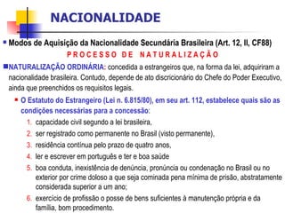 Modos de Aquisição da Nacionalidade Secundária Brasileira (Art. 12, II, CF88) P R O C E S S O  D E  N A T U R A L I Z A Ç Ã O NATURALIZAÇÃO ORDINÁRIA :   concedida a estrangeiros que, na forma da lei, adquiriram a nacionalidade brasileira. Contudo, depende de ato discricionário do Chefe do Poder Executivo, ainda que preenchidos os requisitos legais. O Estatuto do Estrangeiro (Lei n. 6.815/80), em seu art. 112, estabelece quais são as condições necessárias para a concessão :  capacidade civil segundo a lei brasileira,  ser registrado como permanente no Brasil (visto permanente),  residência contínua pelo prazo de quatro anos,  ler e escrever em português e ter e boa saúde boa conduta, inexistência de denúncia, pronúncia ou condenação no Brasil ou no exterior por crime doloso a que seja cominada pena mínima de prisão, abstratamente considerada superior a um ano;  exercício de profissão o posse de bens suficientes à manutenção própria e da família, bom procedimento.   NACIONALIDADE 
