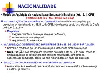 Modos de Aquisição da Nacionalidade Secundária Brasileira (Art. 12, II, CF88) P R O C E S S O  D E  N A T U R A L I Z A Ç Ã O NATURALIZAÇÃO EXTRAORDINÁRIA OU QUINZENÁRIA:   concedida a estrangeiros que preencham os requisitos do art. 12, II, b, da CF88. Não depende de ato discricionário do Chefe do Poder Executivo. Requisitos :  Exige-se residência fixa no país há mais de 15 anos,  ausência de condenação penal  requerimento do interessado.  NATURALIZAÇÃO DE ESTRANGEIROS ORIGINÁRIOS DE PAÍSES DE LÍNGUA PORTUGUESA Somente a residência por um ano ininterrupto e idoneidade moral são exigidos OBSERVAÇÃO:  Aos portugueses residentes no Brasil, o art. 12, § 1º, da CF assegura ainda a aquisição de equiparação com brasileiro naturalizado, sem perda da nacionalidade portuguesa, desde que haja reciprocidade em favor dos brasileiros SITUAÇÃO DO CÔNJUGE E FILHOS DO ESTRANGEIRO NATURALIZADO A naturalização é ato de natureza pessoal, não estendendo seus efeitos sobre o cônjuge e os filhos já nascidos. NACIONALIDADE 