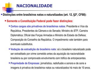 <ul><li>Distinções entre brasileiros natos e naturalizados (art. 12, §3º, CF88): </li></ul><ul><ul><li>Somente a Constitui...