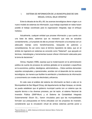 _____________________________________________
1
Raymond McLeod, Jr., (2000). Sistemas de Información Gerencial. México. Prentice Hall
Hispanoamericana, S.A.
2
I. SISTEMA DE INFORMACIÓN DE LA MUNICIPALIDAD DE SAN
MIGUEL CHICAJ, BAJA VERAPAZ
Entre la década de los 80 y 90, los avances tecnológicos dieron origen a un
nuevo modelo de sistemas de información, cuyo trabajo soportado en redes hacen
posible el trabajo coordinado para la organización integrada, bajo el enfoque
holístico.
Actualmente, cualquier entidad que procese información y que cuente con
una base de datos, sabemos que es necesario que esta se actualice
constantemente, y el propósito de ella es proveer información a la empresa con un
adecuado manejo como transformaciones, búsqueda de patrones y
consolidaciones. Es así como nace el término repositorio de datos, que en el
ámbito de ingeniería en sistemas es conocido como "Datamart", que apoyado en
técnicas, metodologías y herramientas buscan ofrecer información adecuada para
la toma de decisiones.1
Ochoa, Haydeé (1999), expresa que la modernización en la administración
pública da cuenta de procesos de cambios globales en la sociedad o específicos
en lo económico, político, ideológicos, administrativos.... Estos cambios demandan
soportes conceptuales y operacionales, acordes con el desarrollo de los avances
tecnológicos, de manera que faciliten la asimilación y transferencia de información
y conocimiento con niveles de efectividad y eficiencia.
En este caso el análisis del sistema de información se llevó a cabo en la
Municipalidad de San Miguel Chicaj, del departamento de Baja Verapaz, en donde
se puede establecer que el gobierno municipal cuenta con un sistema que da
soporte técnico a los diversos procesos, por tal razón, el sistema Nacional de
Inversión Pública (SNIP-Muni) y el Sistema de Contabilidad Integrado
Gubernamental -Sicoin GL-, fueron vinculados para que las municipalidades
formulen sus presupuestos en forma articulada con los proyectos de inversión,
considerando que la vinculación virtual de ambos sistemas permite poner a
 