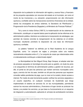 _____________________________________________
1
Raymond McLeod, Jr., (2000). Sistemas de Información Gerencial. México. Prentice Hall
Hispanoamericana, S.A.
3
disposición de la población la información del registro y avance físico y financiero
de los proyectos ejecutados con recursos del estado en el municipio, así como el
monto de las inversiones y su ubicación; proporcionando con ello información
oportuna y confiable sobre las transacciones económico financieras de la entidad,
siendo los encargados de ambos sistemas, la Secretaría de Planificación y
Programación de la Presidencia (Segeplan) y el Ministerio de Finanzas Públicas.2
Tal y como lo indica Ochoa (1997:3), la modernización de los sistemas de
información, constituyen un soporte básico para la aplicación de las reformas en la
administración pública. Asimismo se evidencia la incorporación de estrategias, que
permitan de manera concreta la reorganización de los sistemas en el ámbito
municipal, resultando prioritaria la disposición de una base de información
oportuna y confiable.
La palabra "sistema" es definida por la Real Academia de la Lengua
Española, como: "un conjunto de reglas o principios sobre una materia
racionalmente enlazados entre sí" y "un conjunto de cosas que relacionadas entre
sí ordenadamente contribuyen a determinado objeto".
La Municipalidad de San Miguel Chicaj, Baja Verapaz, al adoptar este tipo
de procesos apoyados en tecnología de punta para su gestión, sin duda los pone
a la vanguardia en términos de administración pública y gestión de recursos, por
ello, el portal es útil para las personas que reciben servicios municipales como
agua y servicio de tren de aseo, también es útil para las personas que requieren
consultar saldos pendientes de pago, que no viven en la ciudad y tienen acceso a
internet. Por medio de esta herramienta pueden verificar los servicios asignados a
un usuario específico, en cualquier municipio de Guatemala que tenga
implementado el sistema de servicios GL en las municipalidades, permitiendo
acercar los recursos administrativos y financieros al lugar donde se producen los
bienes y se prestan los servicios, ya que basa su funcionamiento en un esquema
de integración y automatización, aplicando el principio de centralización normativa
_______________________________________________
2
Gobierno de Guatemala (1995). Acuerdo Gubernativo 217-95, Proyecto de reforma de Administración
Financiera, mayo 1995
 