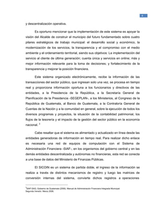 _____________________________________________
1
Raymond McLeod, Jr., (2000). Sistemas de Información Gerencial. México. Prentice Hall
Hispanoamericana, S.A.
4
y descentralización operativa.
Es oportuno mencionar que la implementación de este sistema es apoyar la
visión del Alcalde de construir el municipio del futuro fundamentado sobre cuatro
pilares estratégicos de trabajo municipal: el desarrollo social y económico, la
modernización de los servicios, la transparencia y el compromiso con el medio
ambiente y el ordenamiento territorial, siendo sus objetivos: La implementación del
servicio al cliente de última generación; cuenta única y servicios en online; más y
mejor información relevante para la toma de decisiones; y fortalecimiento de la
transparencia y mejorar la posición financiera.
Este sistema organizado electrónicamente, recibe la información de las
transacciones del sector público, que ingresan solo una vez, se procesa en tiempo
real y proporciona información oportuna a los funcionarios y directivos de las
entidades, a la Presidencia de la República, a la Secretaría General de
Planificación de la Presidencia -SEGEPLAN-, a los Ministerios, al Congreso de la
República de Guatemala, al Banco de Guatemala, a la Contraloría General de
Cuentas de la Nación y a la comunidad en general, sobre la ejecución de todos los
diversos programas y proyectos, la situación de la contabilidad patrimonial, los
flujos de la tesorería y el impacto de la gestión del sector público en la economía
nacional. 3
Cabe resaltar que el sistema es alimentado y actualizado en línea desde las
entidades generadoras de información en tiempo real. Para realizar dicho enlace
es necesaria una red de equipos de computación con el Sistema de
Administración Financiera -SIAF-, en los organismos del gobierno central y en las
demás entidades descentralizada y autónomas no financieras, esta red se conecta
a una base de datos del Ministerio de Finanzas Públicas.
El SICOIN es un sistema de partida doble, el ingreso de la información se
realiza a través de distintos mecanismos de registro y luego las matrices de
conversión internas del sistema, convierte dichos registros a operaciones
_______________________________________________
3
SIAF-SAG, Gobierno de Guatemala (2006). Manual de Administración Financiera Integrada Municipal.
Segunda Versión. Marzo 2006.
 